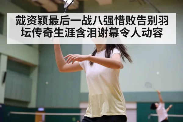戴资颖最后一战八强惜败告别羽坛传奇生涯含泪谢幕令人动容