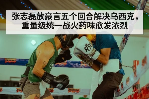 张志磊放豪言五个回合解决乌西克,重量级统一战火药味愈发浓烈